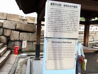 Ketika Anda menaiki tangga, hal pertama yang Anda lihat adalah ini, ‘Atap Kolam Kimmeisui'. Struktur ini dibangun pada tahun 1626 dan merupakan properti budaya yang penting. Legenda mengatakan bahwa Toyotomi Hideyoshi, yang membangun Kastil Osaka asli, telah menjatuhkan emas ke sumur ini untuk membersihkan air, tetapi sebenarnya Sumur Kimmeisui digali oleh Keshogunan Tokugawa dan tidak pada periode Toyotomi (akhir abad ke-16)